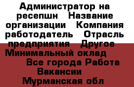 Администратор на ресепшн › Название организации ­ Компания-работодатель › Отрасль предприятия ­ Другое › Минимальный оклад ­ 25 000 - Все города Работа » Вакансии   . Мурманская обл.,Оленегорск г.